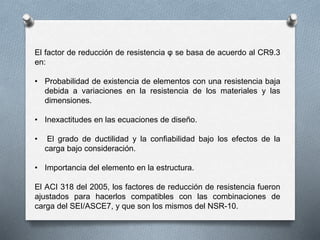 El factor de reducción de resistencia φ se basa de acuerdo al CR9.3
en:
• Probabilidad de existencia de elementos con una resistencia baja
debida a variaciones en la resistencia de los materiales y las
dimensiones.
• Inexactitudes en las ecuaciones de diseño.
• El grado de ductilidad y la confiabilidad bajo los efectos de la
carga bajo consideración.
• Importancia del elemento en la estructura.
El ACI 318 del 2005, los factores de reducción de resistencia fueron
ajustados para hacerlos compatibles con las combinaciones de
carga del SEI/ASCE7, y que son los mismos del NSR-10.
 