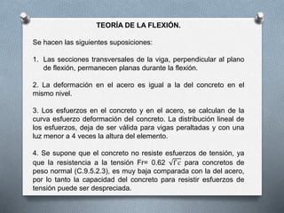 TEORÍA DE LA FLEXIÓN.
Se hacen las siguientes suposiciones:
1. Las secciones transversales de la viga, perpendicular al plano
de flexión, permanecen planas durante la flexión.
2. La deformación en el acero es igual a la del concreto en el
mismo nivel.
3. Los esfuerzos en el concreto y en el acero, se calculan de la
curva esfuerzo deformación del concreto. La distribución lineal de
los esfuerzos, deja de ser válida para vigas peraltadas y con una
luz menor a 4 veces la altura del elemento.
4. Se supone que el concreto no resiste esfuerzos de tensión, ya
que la resistencia a la tensión Fr= 0.62 f`𝑐 para concretos de
peso normal (C.9.5.2.3), es muy baja comparada con la del acero,
por lo tanto la capacidad del concreto para resistir esfuerzos de
tensión puede ser despreciada.
 