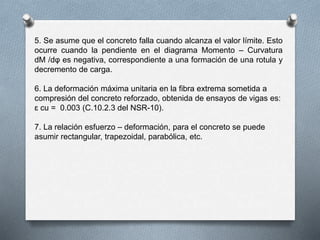 5. Se asume que el concreto falla cuando alcanza el valor límite. Esto
ocurre cuando la pendiente en el diagrama Momento – Curvatura
dM /dφ es negativa, correspondiente a una formación de una rotula y
decremento de carga.
6. La deformación máxima unitaria en la fibra extrema sometida a
compresión del concreto reforzado, obtenida de ensayos de vigas es:
ɛ cu = 0.003 (C.10.2.3 del NSR-10).
7. La relación esfuerzo – deformación, para el concreto se puede
asumir rectangular, trapezoidal, parabólica, etc.
 