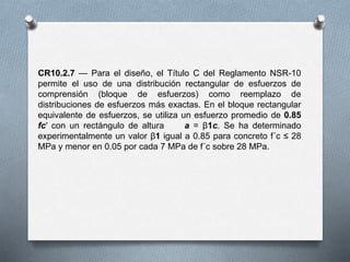 CR10.2.7 — Para el diseño, el Título C del Reglamento NSR-10
permite el uso de una distribución rectangular de esfuerzos de
comprensión (bloque de esfuerzos) como reemplazo de
distribuciones de esfuerzos más exactas. En el bloque rectangular
equivalente de esfuerzos, se utiliza un esfuerzo promedio de 0.85
fc′ con un rectángulo de altura a = β1c. Se ha determinado
experimentalmente un valor β1 igual a 0.85 para concreto f´c ≤ 28
MPa y menor en 0.05 por cada 7 MPa de f´c sobre 28 MPa.
 