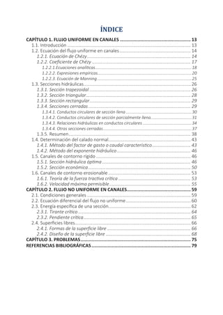 ÍNDICE
CAPÍTULO 1. FLUJO UNIFORME EN CANALES	���������������������������������������������������� 13
1.1. Introducción.................................................................................................... 13
1.2. Ecuación del flujo uniforme en canales	��������������������������������������������������������� 14
1.2.1. Ecuación de Chézy.................................................................................... 14
1.2.2. Coeficiente de Chézy................................................................................ 17
1.2.2.1.Ecuaciones analíticas......................................................................................18
1.2.2.2. Expresiones empíricas....................................................................................20
1.2.2.3. Ecuación de Manning....................................................................................25
1.3. Secciones hidráulicas....................................................................................... 26
1.3.1. Sección trapezoidal.................................................................................. 26
1.3.2. Sección triangular..................................................................................... 28
1.3.3. Sección rectangular.................................................................................. 29
1.3.4. Secciones cerradas................................................................................... 29
1.3.4.1. Conductos circulares de sección llena	����������������������������������������������������������30
1.3.4.2. Conductos circulares de sección parcialmente llena	������������������������������������31
1.3.4.3. Relaciones hidráulicas en conductos circulares	�������������������������������������������34
1.3.4.4. Otras secciones cerradas...............................................................................37
1.3.5. Resumen................................................................................................... 38
1.4. Determinación del calado normal................................................................... 43
1.4.1. Método del factor de gasto o caudal característico................................ 43
1.4.2. Método del exponente hidráulico	����������������������������������������������������������� 46
1.5. Canales de contorno rígido............................................................................. 46
1.5.1. Sección hidráulica óptima........................................................................ 46
1.5.2. Sección económica................................................................................... 50
1.6. Canales de contorno erosionable................................................................... 53
1.6.1. Teoría de la fuerza tractiva crítica	���������������������������������������������������������� 53
1.6.2. Velocidad máxima permisible.................................................................. 55
CAPÍTULO 2. FLUJO NO UNIFORME EN CANALES	����������������������������������������������� 59
2.1. Condiciones generales.................................................................................... 59
2.2. Ecuación diferencial del flujo no uniforme	���������������������������������������������������� 60
2.3. Energía específica de una sección................................................................... 62
2.3.1. Tirante crítico........................................................................................... 64
2.3.2. Pendiente crítica....................................................................................... 65
2.4. Superficies libres............................................................................................. 66
2.4.1. Formas de la superficie libre.................................................................... 66
2.4.2. Diseño de la superficie libre..................................................................... 68
CAPÍTULO 3. PROBLEMAS.................................................................................. 75
REFERENCIAS BIBLIOGRÁFICAS.......................................................................... 79
 