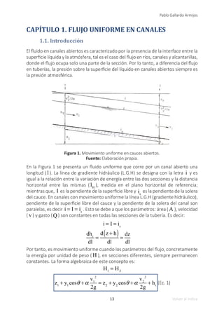 13
Pablo Gallardo Armijos
Volver al índice
CAPÍTULO 1. FLUJO UNIFORME EN CANALES
1.1. Introducción
El fluido en canales abiertos es caracterizado por la presencia de la interface entre la
superficie líquida y la atmósfera, tal es el caso del flujo en ríos, canales y alcantarillas,
donde el flujo ocupa solo una parte de la sección. Por lo tanto, a diferencia del flujo
en tuberías, la presión sobre la superficie del líquido en canales abiertos siempre es
la presión atmosférica.
Figura 1. Movimiento uniforme en cauces abiertos.
Fuente: Elaboración propia.
En la Figura 1 se presenta un fluido uniforme que corre por un canal abierto una
longitud ( l ). La línea de gradiente hidráulico (L.G.H) se designa con la letra i y es
igual a la relación entre la variación de energía entre las dos secciones y la distancia
horizontal entre las mismas ( lH
), medida en el plano horizontal de referencia;
mientras que, I es la pendiente de la superficie libre y is
es la pendiente de la solera
del cauce. En canales con movimiento uniforme la línea L.G.H (gradiente hidráulico),
pendiente de la superficie libre del cauce y la pendiente de la solera del canal son
paralelas, es decir i = I = is
. Esto se debe a que los parámetros: área ( A ), velocidad
( v ) y gasto (Q ) son constantes en todas las secciones de la tubería. Es decir:
i = I = is
dhr
dl
=
d z + h
( )
dl
=
dz
dl 	
Por tanto, es movimiento uniforme cuando los parámetros del flujo, concretamente
la energía por unidad de peso ( H ), en secciones diferentes, siempre permanecen
constantes. La forma algebraica de este concepto es:
H1
= H2
z1
+ y1
cosθ +α
v1
2
2g
= z2
+ y2
cosθ +α
v2
2
2g
+ hr
(Ec. 1)
 