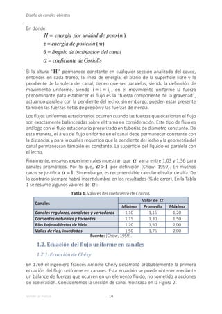 14
Volver al índice
Diseño de canales abiertos
En donde:
H = energía por unidad de peso (m)
z = energía de posición (m)
θ = ángulo de inclinación del canal
α = coeficiente de Coriolis
Si la altura “ H ” permanece constante en cualquier sección analizada del cauce,
entonces en cada tramo, la línea de energía, el plano de la superficie libre y la
pendiente de la solera del canal, tienen que ser paralelos; siendo la definición de
movimiento uniforme. Siendo i = I = is
, en el movimiento uniforme la fuerza
predominante para establecer el flujo es la “fuerza componente de la gravedad”,
actuando paralela con la pendiente del lecho; sin embargo, pueden estar presente
también las fuerzas netas de presión y las fuerzas de inercia.
Los flujos uniformes estacionarios ocurren cuando las fuerzas que ocasionan el flujo
son exactamente balanceadas sobre el tramo en consideración. Este tipo de flujo es
análogo con el flujo estacionario presurizado en tuberías de diámetro constante. De
esta manera, el área de flujo uniforme en el canal debe permanecer constante con
la distancia, y para lo cual es requerido que la pendiente del lecho y la geometría del
canal permanezcan también es constante. La superficie del líquido es paralela con
el lecho.
Finalmente, ensayos experimentales muestran que α varía entre 1,03 y 1,36 para
canales prismáticos. Por lo que, α >1 por definición (Chow, 1959). En muchos
casos se justifica α = 1. Sin embargo, es recomendable calcular el valor de alfa. De
lo contrario siempre habrá incertidumbre en los resultados (% de error). En la Tabla
1 se resume algunos valores de α :
Tabla 1. Valores del coeficiente de Coriolis.
Canales
Valor de α
Mínimo Promedio Máximo
Canales regulares, canaletas y vertederos 1,10 1,15 1,20
Corrientes naturales y torrentes 1,15 1,30 1,50
Ríos bajo cubiertas de hielo 1,20 1,50 2,00
Valles de ríos, inundados 1,50 1,75 2,00
Fuente: (Chow, 1959).
1.2. Ecuación del flujo uniforme en canales
1.2.1. Ecuación de Chézy
En 1769 el ingeniero francés Antoine Chézy desarrolló probablemente la primera
ecuación del flujo uniforme en canales. Esta ecuación se puede obtener mediante
un balance de fuerzas que ocurren en un elemento fluido, no sometido a acciones
de aceleración. Consideremos la sección de canal mostrada en la Figura 2:
 