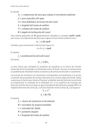 16
Volver al índice
Diseño de canales abiertos
En donde:
wx
= componente del peso que origina el movimiento uniforme
γ = peso específico del agua
A = área hidráulica de la sección del canal
L = longitud del tramo de análisis
V = volumen del tramo de análisis
θ = ángulo de inclinación del canal
Para valores pequeños de θ (generalmente utilizados en canales) senθ ≈ tanθ ,
por lo que, la componente del peso que origina el movimiento uniforme será:
	
wx
= γ ALtanθ
También, para movimiento uniforme (ver Figura 1):
i = I = is
= tanθ 	
En donde:
is
= pendientedelasoleradel canal
Por tanto:
	
wx
= γ ALis
La otra fuerza que completa la condición de equilibrio es la fuerza de fricción
producida entre las paredes y el fondo del canal y el fluido. Así pues, la existencia de
un gradiente de velocidad implica la existencia de esfuerzos de corte o rozamiento.
Las fuerzas de resistencia al movimiento corresponden principalmente a la acción
y reacción de las paredes de la solera del canal y las mismas capas del fluido. Chézy
supuso que la fuerza que resiste el flujo por unidad de área del lecho de la corriente
es proporcional al cuadrado de la velocidad ( v ). Si la superficie de contacto del
flujo con el lecho de la corriente es igual al producto del perímetro mojado ( P ) y la
longitud del tramo del canal ( L), la fuerza total de resiste al flujo ( fx
) será igual a:
fx
∝ v2
fx
= Kv2
PL
En donde:
fx
= fuerza de resistencia al movimiento
K = constante de proporcionalidad
v = velocidad del fluido
P = perímetro mojado
L = longitud del tramo de análisis
 