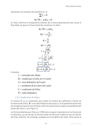 17
Pablo Gallardo Armijos
Volver al índice
Volviendo a la condición de equilibrio en x :
	 ∑Fx
= 0
	 Kv2
PL −γ ALis
= 0
En flujo uniforme la componente efectiva de la fuerza gravitacional que causa el
flujo debe ser igual a la fuerza total de resistencia. Es decir:
Kv2
PL = γ ALis
Kv2
= γ
A
P
is
R =
A
P
Kv2
= γ Ris
v =
γ Ris
K
v =
γ
K
⎛
⎝
⎜
⎞
⎠
⎟ Ris
v = C Ris (Ec. 2)
Q = CA Ris
(Ec. 2)
En donde:
v = velocidad del fluido
Q = caudal que circula por el canal
A = área hidráulica del canal
is
= pendiente de la solera del canal
C = coeficiente de Chézy
R = radio hidráulico
1.2.2. Coeficiente de Chézy
El número C es un coeficiente que recibió el nombre de coeficiente o factor de
resistencia de Chézy, R es el radio hidráulico del canal y i es la pendiente de la línea
de energía que para el caso de flujo uniforme estacionario es igual a la pendiente del
fondo del canal is
(ver Figura 1).
La fórmula obtenida por Chézy en 1789 tiene una gran importancia en la historia de
la hidráulica, ya que de ella se derivan todas las fórmulas modernas para el cálculo
del flujo uniforme. Sin embargo, quedaba aún el problema de saber cómo valuar la
 