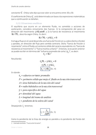 18
Volver al índice
Diseño de canales abiertos
constante C. Chézy solo dijo que ese valor se encuentra entre 30 y 50.
El coeficiente de Chézy C, está determinado con base a las expresiones matemáticas
que a continuación se detallan.
1.2.2.1.Ecuaciones analíticas
El equilibrio que ocurre en un elemento fluido, no sometido a acciones de
aceleración, considera únicamente dos fuerzas: 1) la componente del peso en
dirección del movimiento γ ALsenθ , y 2) la fuerza de resistencia al movimiento
Kv2
PL, descrita según Chézy. Es decir:
Kv2
PL −γ ALis
= 0
	
Si el agua fluye en el canal desarrolla una fuerza de fricción en su solera (lecho o fondo)
y paredes, en dirección del flujo pero sentido contrario. Dicha “fuerza de fricción o
rozamiento” entre el fluido y el contorno sólido del canal es equivalente a la “fuerza de
resistencia al movimiento” o “fuerza tractiva unitaria1
”. Entonces, la ecuación anterior
se puede escribir en términos del “esfuerzo promedio de corte (τ0
)”, es decir:
τ0
= Kv2
	
Resultando:
τ0
PL −γ ALis
= 0
τ0
PL = γ ALis
τ0
= γ Ris
(Ec. 4)
En donde:
τ0
= esfuerzo cor tante promedio
P = perímetro sólido que moja el fluido en la sección transversal
A = área hidráulica de la sección del canal
R = radio hidráulico en la sección transversal
γ = peso específico del agua
ρ = densidad del agua
L = longitud del tramo de análisis
is
= pendiente de la solera del canal
Despejando is
tenemos:
is
=
τ0
ρgR
(Ec. 5)
Como la pendiente de la línea de energía es paralela a la pendiente del fondo del
1. Llamada también “Fuerza de Arrastre”.
 