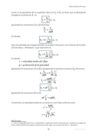 19
Pablo Gallardo Armijos
Volver al índice
canal y a la pendiente de la superficie libre ( i = is
= I ), se tiene que la pérdida de
energía en la distancia L es:
is
=
hf
L
(Ec. 6)
Igualando las ecuaciones (5) y (6) tenemos:
hf
L
=
τ0
ρgR
De donde:
hf
= L
τ0
ρgR
(Ec. 7)
Pero las pérdidas de energía también se pueden relacionar con el factor de fricción
( f ) de Darcy – Weisback2
, cuya expresión es:
hf
= f
L
4R
v2
2g
(Ec. 8)
En donde:
v = velocidad media del flujo
g = aceleración de la gravedad
Igualando las ecuaciones (7) y (8) y despejando el esfuerzo cortante (τ0
) tenemos:
L
τ0
ρgR
= f
L
4R
v2
2g
τ0
= f
ρgRL
4RL
v2
2g
τ0
= ρf
v2
8
(Ec. 9)
Igualando las ecuaciones (9) y (4):
ρf
v2
8
= ρgRis
Finalmente, la velocidad media en un canal ( v ) con flujo uniforme será:
v2
=
8gRis
f
v =
8g
f
Ris
Por lo que:
2. Julius Ludwig Weisbach fue un matemático e ingeniero alemán conocido por completar el trabajo de
Darcy sobre pérdidas de carga en tuberías para dar lugar a la ecuación de Darcy – Weisbach.
 