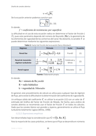 20
Volver al índice
Diseño de canales abiertos
v = C Ris
De la ecuación anterior podemos concluir que:
C =
8g
f
(Ec. 10)
En donde:
f = coeficiente de resistencias por superficie
La dificultad en el uso de esta ecuación radica en determinar el factor de fricción (
f ), pues este parámetro depende del número de Reynolds ( Re) y la geometría de
los elementos de rugosidad de los contornos del canal. No obstante, la variable f se
puede determinar mediante las siguientes expresiones:
Tabla 2. Factor de fricción de la ecuación Darcy-Weisbach.
Régimen Fórmula Autor Ecuación
Pared lisa
1
f
= 2log Re f
( )− 0,8 Prandtl (1)
Pared de transición-
régimen turbulento
1
f
= −2log
k
14,8R
+
2,51
Re f
⎛
⎝
⎜
⎞
⎠
⎟
Colebrook y
White
(2)
Pared rugosa
	 1
f
= 2log
4R
2k
⎛
⎝
⎜
⎞
⎠
⎟ +1,74 Nikuradse (3)
Fuente: Elaboración propia.
En donde:
Re = número de Re ynolds
R = radio hidráulico
k = rugosidad de Nikuradse
En general, este procedimiento de cálculo se utiliza para cualquier tipo de régimen
de flujo, pero existe la dificultad en la determinación del coeficiente de rugosidad k .
Un enfoque sólido del coeficiente C es utilizar la ecuación (12) con un valor de f
estimado del Gráfico del factor de fricción de Moody. De hecho, para análisis de
canales abiertos se recomienda usar el factor de fricción f en todos los cálculos.
Dado que los canales típicos son grandes y ásperos, generalmente se utiliza el flujo
turbulento totalmente rugoso (White, 1998).
1.2.2.2. Expresiones empíricas
Son desarrolladas bajo la consideración que C = f k, Re, R
( ).
Para la mayoría de los casos prácticos, se tiene que el flujo se desarrolla en números
 