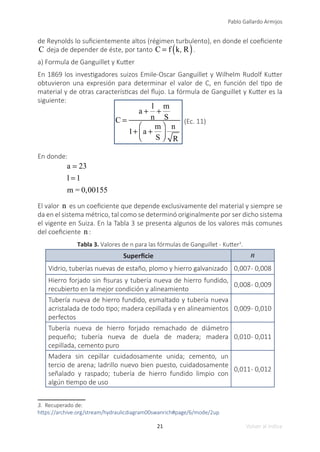 21
Pablo Gallardo Armijos
Volver al índice
de Reynolds lo suficientemente altos (régimen turbulento), en donde el coeficiente
C deja de depender de éste, por tanto C = f k, R
( ).
a) Formula de Ganguillet y Kutter
En 1869 los investigadores suizos Emile-Oscar Ganguillet y Wilhelm Rudolf Kutter
obtuvieron una expresión para determinar el valor de C, en función del tipo de
material y de otras características del flujo. La fórmula de Ganguillet y Kutter es la
siguiente:
C =
a +
l
n
+
m
S
1+ a +
m
S
⎛
⎝
⎜
⎞
⎠
⎟
n
R
(Ec. 11)
En donde:
a = 23
l = 1
m = 0,00155
El valor n es un coeficiente que depende exclusivamente del material y siempre se
da en el sistema métrico, tal como se determinó originalmente por ser dicho sistema
el vigente en Suiza. En la Tabla 3 se presenta algunos de los valores más comunes
del coeficiente n :
Tabla 3. Valores de n para las fórmulas de Ganguillet - Kutter3
.
Superficie n
Vidrio, tuberías nuevas de estaño, plomo y hierro galvanizado 0,007- 0,008
Hierro forjado sin fisuras y tubería nueva de hierro fundido,
recubierto en la mejor condición y alineamiento
0,008- 0,009
Tubería nueva de hierro fundido, esmaltado y tubería nueva
acristalada de todo tipo; madera cepillada y en alineamientos
perfectos
0,009- 0,010
Tubería nueva de hierro forjado remachado de diámetro
pequeño; tubería nueva de duela de madera; madera
cepillada, cemento puro
0,010- 0,011
Madera sin cepillar cuidadosamente unida; cemento, un
tercio de arena; ladrillo nuevo bien puesto, cuidadosamente
señalado y raspado; tubería de hierro fundido limpio con
algún tiempo de uso
0,011- 0,012
3. Recuperado de:
https://archive.org/stream/hydraulicdiagram00swanrich#page/6/mode/2up
 