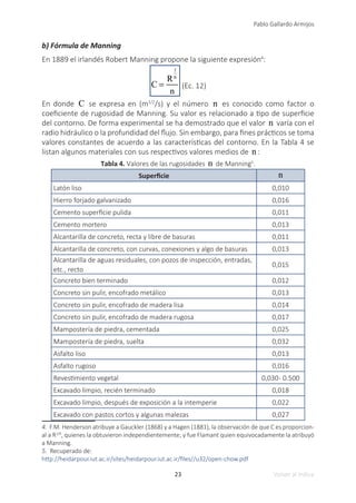 23
Pablo Gallardo Armijos
Volver al índice
b) Fórmula de Manning
En 1889 el irlandés Robert Manning propone la siguiente expresión4
:
C =
R
1
6
n
(Ec. 12)
En donde C se expresa en (m1/2
/s) y el número n es conocido como factor o
coeficiente de rugosidad de Manning. Su valor es relacionado a tipo de superficie
del contorno. De forma experimental se ha demostrado que el valor n varía con el
radio hidráulico o la profundidad del flujo. Sin embargo, para fines prácticos se toma
valores constantes de acuerdo a las características del contorno. En la Tabla 4 se
listan algunos materiales con sus respectivos valores medios de n :
Tabla 4. Valores de las rugosidades n de Manning5
.
Superficie n
Latón liso 0,010
Hierro forjado galvanizado 0,016
Cemento superficie pulida 0,011
Cemento mortero 0,013
Alcantarilla de concreto, recta y libre de basuras 0,011
Alcantarilla de concreto, con curvas, conexiones y algo de basuras 0,013
Alcantarilla de aguas residuales, con pozos de inspección, entradas,
etc., recto
0,015
Concreto bien terminado 0,012
Concreto sin pulir, encofrado metálico 0,013
Concreto sin pulir, encofrado de madera lisa 0,014
Concreto sin pulir, encofrado de madera rugosa 0,017
Mampostería de piedra, cementada 0,025
Mampostería de piedra, suelta 0,032
Asfalto liso 0,013
Asfalto rugoso 0,016
Revestimiento vegetal 0,030- 0.500
Excavado limpio, recién terminado 0,018
Excavado limpio, después de exposición a la intemperie 0,022
Excavado con pastos cortos y algunas malezas 0,027
4. F.M. Henderson atribuye a Gauckler (1868) y a Hagen (1881), la observación de que C es proporcion-
al a R1/6
, quienes la obtuvieron independientemente; y fue Flamant quien equivocadamente la atribuyó
a Manning.
5. Recuperado de:
http://heidarpour.iut.ac.ir/sites/heidarpour.iut.ac.ir/files//u32/open-chow.pdf
 