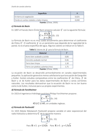 24
Volver al índice
Diseño de canales abiertos
Superficie n
En tierra sin vegetación 0,025
Fondo en cantos rodados y lados limpios 0,040
Fuente: (Chow, 1959).
c) Fórmula de Bazin
En 1897 el francés Henri-Émile Bazin propone calcular C con la siguiente fórmula:
C =
87 R
γ + R
(Ec. 13)
La fórmula de Bazin no es muy usada actualmente para determinar el coeficiente
de Chézy C . El coeficiente γ es un parámetro que depende de la rugosidad de la
pared, no es el peso específico del agua. Algunos valores se indican en la Tabla 5:
Tabla 5. Valores de γ para la fórmula de Bazin.
Material γ
Acero bien acabado y pulido 0,06
Concreto acabado normal 0,46
Tierra bien limpia 1,30
Tierra con piedras y plantas (ríos) 1,75
Fuente: (Chow, 1959).
La ecuación de Bazin se desarrolló primordialmente en canales experimentales
pequeños. Su aplicación general es menos satisfactoria que la ecuación de Ganguillet
y Kutter. Existen estudios comparativos entre los coeficientes C de Chézy, γ de
Bazin y n de Kutter para los datos experimentales de Bazin y varias corrientes
naturales. Los resultados demuestran que la ecuación de Bazin no es tan buena
como la de Kutter, inclusive para sus propios experimentos.
d) Fórmula de Forchheimer
En 1923 el ingeniero e hidrólogo austríaco Philipp Forchheimer propone:
C =
R0,2
n
(Ec. 14)
43≤ C ≤143, en unidades inglesas.
e) Fórmula de Pavlovskiĭ
En 1925 Nikolai Nikolaevich Pavlovskiĭ propone variable el valor exponencial del
radio hidráulico y determina C de la siguiente manera:
C =
Ry
n
(Ec. 15)
Para R <1: y = 1,5 n Para R >1: y = 1,3 n
 