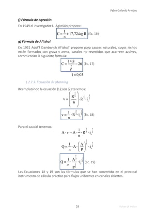 25
Pablo Gallardo Armijos
Volver al índice
f) Fórmula de Agroskin
En 1949 el investigador I. Agroskin propone:
C =
1
n
+17,72log R (Ec. 16)
g) Fórmula de Al’tshul
En 1952 Adol’f Davidovich Al’tshul’ propone para cauces naturales, cuyos lechos
estén formados con grava y arena, canales no revestidos que acarreen azolves,
recomiendan la siguiente formula:
C =
14,8
i
1
6
− 26 (Ec. 17)
i < 0,03
1.2.2.3. Ecuación de Manning
Reemplazando la ecuación (12) en (2) tenemos:
v =
R
1
6
n
⎛
⎝
⎜
⎜
⎞
⎠
⎟
⎟
⋅R
1
2
· is
1
2
v =
1
n
· R
2
3
· is
1
2 (Ec. 18)
Para el caudal tenemos:
A·v = A·
1
n
· R
2
3
· is
1
2
Q =
1
n
· A·
A
P
⎛
⎝
⎜
⎞
⎠
⎟
2
3
· is
1
2
Q =
1
n
·
A
5
3
P
2
3
· is
1
2
(Ec. 19)
Las Ecuaciones 18 y 19 son las fórmulas que se han convertido en el principal
instrumento de cálculo práctico para flujos uniformes en canales abiertos.
 