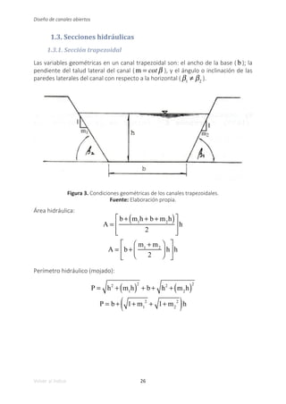 26
Volver al índice
Diseño de canales abiertos
1.3. Secciones hidráulicas
1.3.1. Sección trapezoidal
Las variables geométricas en un canal trapezoidal son: el ancho de la base ( b ); la
pendiente del talud lateral del canal ( m = cot β ), y el ángulo o inclinación de las
paredes laterales del canal con respecto a la horizontal ( β1
≠ β2
).
Figura 3. Condiciones geométricas de los canales trapezoidales.
Fuente: Elaboración propia.
Área hidráulica:
A =
b + m1
h + b + m2
h
( )
2
⎡
⎣
⎢
⎢
⎤
⎦
⎥
⎥
h
A = b +
m1
+ m2
2
⎛
⎝
⎜
⎞
⎠
⎟ h
⎡
⎣
⎢
⎤
⎦
⎥h
Perímetro hidráulico (mojado):
P = h2
+ m1
h
( )
2
+ b + h2
+ m2
h
( )
2
P = b + 1+ m1
2
+ 1+ m2
2
( )h
 