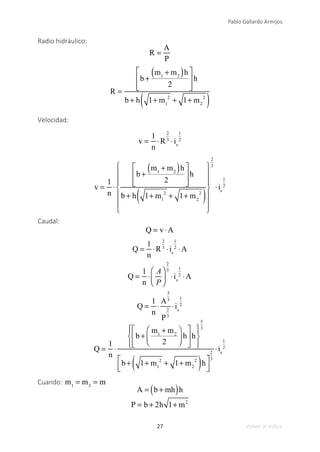 27
Pablo Gallardo Armijos
Volver al índice
Radio hidráulico:
R =
A
P
R =
b +
m1
+ m2
( )h
2
⎡
⎣
⎢
⎢
⎤
⎦
⎥
⎥
h
b + h 1+ m1
2
+ 1+ m2
2
( )
Velocidad:
v =
1
n
⋅R
2
3
⋅is
1
2
v =
1
n
⋅
b +
m1
+ m2
( )h
2
⎡
⎣
⎢
⎢
⎤
⎦
⎥
⎥
h
b + h 1+ m1
2
+ 1+ m2
2
( )
⎧
⎨
⎪
⎪
⎩
⎪
⎪
⎫
⎬
⎪
⎪
⎭
⎪
⎪
2
3
⋅is
1
2
Caudal:
Q = v ⋅A
Q =
1
n
⋅R
2
3
⋅is
1
2
⋅A
Q =
1
n
⋅
A
P
⎛
⎝
⎜
⎞
⎠
⎟
2
3
⋅is
1
2
⋅A
Q =
1
n
⋅
A
5
3
P
2
3
⋅is
1
2
Q =
1
n
⋅
b +
m1
+ m2
2
⎛
⎝
⎜
⎞
⎠
⎟ h
⎡
⎣
⎢
⎤
⎦
⎥h
⎧
⎨
⎪
⎩
⎪
⎫
⎬
⎪
⎭
⎪
5
3
b + 1+ m1
2
+ 1+ m2
2
( )h
⎡
⎣
⎢
⎤
⎦
⎥
2
3
⋅is
1
2
Cuando: m1
= m2
= m
A = b + mh
( )h
P = b + 2h 1+ m2
 