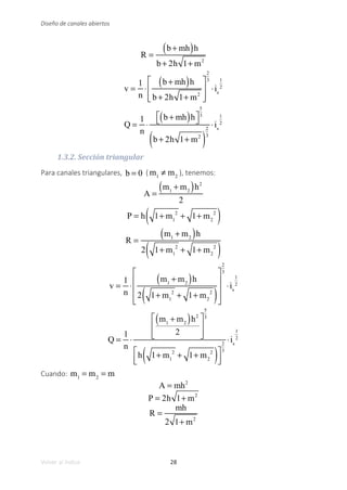 28
Volver al índice
Diseño de canales abiertos
R =
b + mh
( )h
b + 2h 1+ m2
v =
1
n
⋅
b + mh
( )h
b + 2h 1+ m2
⎡
⎣
⎢
⎢
⎤
⎦
⎥
⎥
2
3
⋅is
1
2
Q =
1
n
⋅
b + mh
( )h
⎡
⎣ ⎤
⎦
5
3
b + 2h 1+ m2
( )
2
3
⋅is
1
2
1.3.2. Sección triangular
Para canales triangulares, b = 0 ( m1
≠ m2
), tenemos:
A =
m1
+ m2
( )h2
2
P = h 1+ m1
2
+ 1+ m2
2
( )
R =
m1
+ m2
( )h
2 1+ m1
2
+ 1+ m2
2
( )
v =
1
n
⋅
m1
+ m2
( )h
2 1+ m1
2
+ 1+ m2
2
( )
⎡
⎣
⎢
⎢
⎢
⎤
⎦
⎥
⎥
⎥
2
3
⋅is
1
2
Q =
1
n
⋅
m1
+ m2
( )h2
2
⎡
⎣
⎢
⎢
⎤
⎦
⎥
⎥
5
3
h 1+ m1
2
+ 1+ m2
2
( )
⎡
⎣
⎢
⎤
⎦
⎥
2
3
⋅is
1
2
Cuando: m1
= m2
= m
A = mh2
P = 2h 1+ m2
R =
mh
2 1+ m2
 