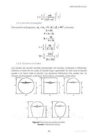 29
Pablo Gallardo Armijos
Volver al índice
v =
1
n
⋅
mh
2 1+ m2
⎛
⎝
⎜
⎞
⎠
⎟
2
3
⋅is
1
2
1.3.3. Sección rectangular
Para canales rectangulares, m1
= m2
= 0 ( β1
= β2
= 90°), tenemos:
A = bh
P = b + 2h
R =
bh
b + 2h
v =
1
n
⋅
bh
b + 2h
⎛
⎝
⎜
⎞
⎠
⎟
2
3
⋅is
1
2
Q =
1
n
⋅
bh
( )
5
3
b + 2h
( )
2
3
⋅is
1
2
1.3.4. Secciones cerradas
Los canales de sección cerrada comprenden los túneles, conductos y diferentes
tuberías a través de los cuales el líquido fluye a gravedad. En este caso el líquido
puede o no llenar toda la sección. Las secciones hidráulicas más usadas son: a)
circular, b) rectangular, c) de baúl, d) herradura, e) ovalada, entre otras.
Figura 4. Secciones de canales cerrados.
Fuente: Elaboración propia.
 