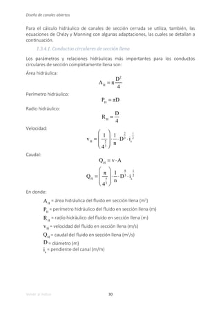 30
Volver al índice
Diseño de canales abiertos
Para el cálculo hidráulico de canales de sección cerrada se utiliza, también, las
ecuaciones de Chézy y Manning con algunas adaptaciones, las cuales se detallan a
continuación.
1.3.4.1. Conductos circulares de sección llena
Los parámetros y relaciones hidráulicas más importantes para los conductos
circulares de sección completamente llena son:
Área hidráulica:
AH
= π
D2
4
Perímetro hidráulico:
PH
= πD
Radio hidráulico:
RH
=
D
4
Velocidad:
vH
=
1
4
2
3
⎛
⎝
⎜
⎜
⎞
⎠
⎟
⎟
⋅
1
n
⋅D
2
3
⋅is
1
2
Caudal:
QH
= v ⋅A
QH
=
π
4
5
3
⎛
⎝
⎜
⎜
⎞
⎠
⎟
⎟
⋅
1
n
⋅D
8
3
⋅is
1
2
En donde:
AH
= área hidráulica del fluido en sección llena (m2
)
PH
= perímetro hidráulico del fluido en sección llena (m)
RH
= radio hidráulico del fluido en sección llena (m)
vH
= velocidad del fluido en sección llena (m/s)
QH
= caudal del fluido en sección llena (m3
/s)
D = diámetro (m)
is
= pendiente del canal (m/m)
 