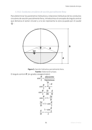 31
Pablo Gallardo Armijos
Volver al índice
1.3.4.2. Conductos circulares de sección parcialmente llena
Para determinar los parámetros hidráulicos y relaciones hidráulicas de los conductos
circulares de sección parcialmente llena, introducimos el concepto de ángulo central
que demarca el sector circular y a la vez representa la zona ocupada por el caudal
Q :
Figura 5. Sección hidráulica parcialmente llena.
Fuente: Elaboración propia.
El ángulo central θ (en grados sexagesimales):
cos
θ
2
=
adyacente
hipotenusa
cos
θ
2
=
D
2
− d
R
cos
θ
2
=
D
2R
−
d
R
cos
θ
2
= 1−
2d
D
2d
D
= 1− cos
θ
2
d
D
=
1− cos
θ
2
2
 
