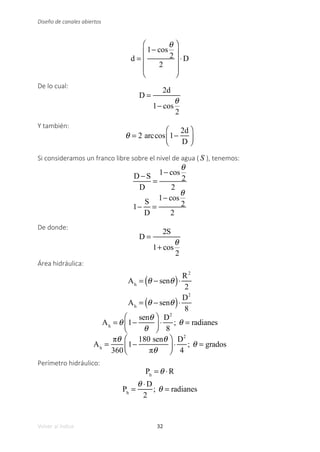 32
Volver al índice
Diseño de canales abiertos
d =
1− cos
θ
2
2
⎛
⎝
⎜
⎜
⎜
⎞
⎠
⎟
⎟
⎟
⋅D
De lo cual:
D =
2d
1− cos
θ
2
Y también:
θ = 2 arccos 1−
2d
D
⎛
⎝
⎜
⎞
⎠
⎟
Si consideramos un franco libre sobre el nivel de agua ( S ), tenemos:
D −S
D
=
1− cos
θ
2
2
1−
S
D
=
1− cos
θ
2
2
De donde:
D =
2S
1+ cos
θ
2
Área hidráulica:
Ah
= θ − senθ
( )⋅
R2
2
Ah
= θ − senθ
( )⋅
D2
8
Ah
= θ 1−
senθ
θ
⎛
⎝
⎜
⎞
⎠
⎟ ⋅
D2
8
; θ = radianes
Ah
=
πθ
360
1−
180 senθ
πθ
⎛
⎝
⎜
⎞
⎠
⎟ ⋅
D2
4
; θ = grados
Perímetro hidráulico:
Ph
= θ ⋅R
Ph
=
θ ⋅D
2
; θ = radianes
 
