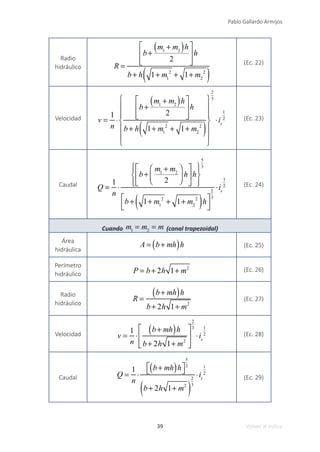 39
Pablo Gallardo Armijos
Volver al índice
Radio
hidráulico R =
b+
m1
+ m2
( )h
2
⎡
⎣
⎢
⎢
⎤
⎦
⎥
⎥
h
b+ h 1+ m1
2
+ 1+ m2
2
( )
(Ec. 22)
Velocidad v =
1
n
⋅
b+
m1
+ m2
( )h
2
⎡
⎣
⎢
⎢
⎤
⎦
⎥
⎥
h
b+ h 1+ m1
2
+ 1+ m2
2
( )
⎧
⎨
⎪
⎪
⎩
⎪
⎪
⎫
⎬
⎪
⎪
⎭
⎪
⎪
2
3
⋅is
1
2 (Ec. 23)
Caudal Q =
1
n
⋅
b+
m1
+ m2
2
⎛
⎝
⎜
⎞
⎠
⎟ h
⎡
⎣
⎢
⎤
⎦
⎥h
⎧
⎨
⎪
⎩
⎪
⎫
⎬
⎪
⎭
⎪
5
3
b+ 1+ m1
2
+ 1+ m2
2
( )h
⎡
⎣
⎢
⎤
⎦
⎥
2
3
⋅is
1
2 (Ec. 24)
Cuando m1
= m2
= m (canal trapezoidal)
Área
hidráulica
A = b+ mh
( )h (Ec. 25)
Perímetro
hidráulico P = b+ 2h 1+ m2 (Ec. 26)
Radio
hidráulico
R =
b+ mh
( )h
b+ 2h 1+ m2
(Ec. 27)
Velocidad v =
1
n
⋅
b+ mh
( )h
b+ 2h 1+ m2
⎡
⎣
⎢
⎢
⎤
⎦
⎥
⎥
2
3
⋅is
1
2 (Ec. 28)
Caudal Q =
1
n
⋅
b+ mh
( )h
⎡
⎣ ⎤
⎦
5
3
b+ 2h 1+ m2
( )
2
3
⋅is
1
2
(Ec. 29)
 