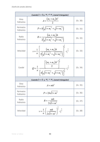 40
Volver al índice
Diseño de canales abiertos
Cuandob = 0 y m1
≠ m2 (canal triangular)
Área
hidráulica A =
m1
+ m2
( )h2
2
(Ec. 30)
Perímetro
hidráulico
P = h 1+ m1
2
+ 1+ m2
2
( ) (Ec. 31)
Radio
hidráulico
R =
m1
+ m2
( )h
2 1+ m1
2
+ 1+ m2
2
( ) (Ec. 32)
Velocidad v =
1
n
⋅
m1
+ m2
( )h
2 1+ m1
2
+ 1+ m2
2
( )
⎡
⎣
⎢
⎢
⎢
⎤
⎦
⎥
⎥
⎥
2
3
⋅is
1
2 (Ec. 33)
Caudal Q =
1
n
⋅
m1
+ m2
( )h2
2
⎡
⎣
⎢
⎢
⎤
⎦
⎥
⎥
5
3
h 1+ m1
2
+ 1+ m2
2
( )
⎡
⎣
⎢
⎤
⎦
⎥
2
3
⋅is
1
2 (Ec. 34)
Cuando b = 0 y m1
= m2 (canal triangular)
Área
hidráulica A = mh2 (Ec. 35)
Perímetro
hidráulico P = 2h 1+ m2 (Ec. 36)
Radio
hidráulico
R =
mh
2 1+ m2
(Ec. 37)
Velocidad v =
1
n
⋅
mh
2 1+ m2
⎛
⎝
⎜
⎞
⎠
⎟
2
3
⋅is
1
2 (Ec. 38)
 