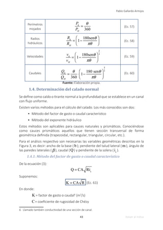 43
Pablo Gallardo Armijos
Volver al índice
Perímetros
mojados
Ph
PH
=
θ
360
(Ec. 57)
Radios
hidráulicos
Rh
RH
= 1−
180senθ
πθ
⎛
⎝
⎜
⎞
⎠
⎟ (Ec. 58)
Velocidades
vh
vH
= 1−
180senθ
πθ
⎛
⎝
⎜
⎞
⎠
⎟
2
3
(Ec. 59)
Caudales
Qh
QH
=
θ
360
⋅ 1−
180 senθ
πθ
⎛
⎝
⎜
⎞
⎠
⎟
5
3
(Ec. 60)
Fuente: Elaboración propia.
1.4. Determinación del calado normal
Se define como caldo o tirante normal a la profundidad que se establece en un canal
con flujo uniforme.
Existen varios métodos para el cálculo del calado. Los más conocidos son dos:
•	 Método del factor de gasto o caudal característico
•	 Método del exponente hidráulico
Estos métodos son aplicables para cauces naturales y prismáticos. Conociéndose
como cauces prismáticos aquellos que tienen sección transversal de forma
geométrica definida (trapezoidal, rectangular, triangular, circular, etc.).
Para el análisis respectivo son necesarias las variables geométricas descritas en la
Figura 3, es decir: ancho de la base ( b ); pendiente del talud lateral ( m ), ángulo de
las paredes laterales ( β ), caudal (Q ) y pendiente de la solera ( is
).
1.4.1. Método del factor de gasto o caudal característico
De la ecuación (3):
Q = CA Ris
Suponemos:
K = CA R (Ec. 61)
En donde:
K = factor de gasto o caudal6
(m3
/s)
C= coeficiente de rugosidad de Chézy
6. Llamado también conductividad de una sección de canal.
 