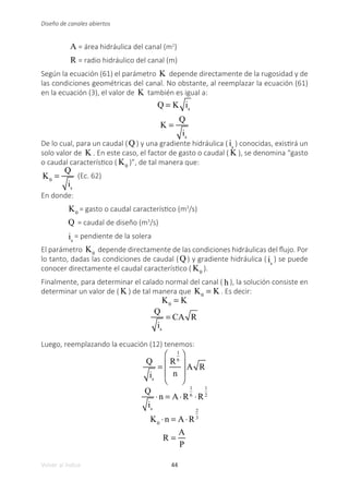 44
Volver al índice
Diseño de canales abiertos
A = área hidráulica del canal (m2
)
R = radio hidráulico del canal (m)
Según la ecuación (61) el parámetro K depende directamente de la rugosidad y de
las condiciones geométricas del canal. No obstante, al reemplazar la ecuación (61)
en la ecuación (3), el valor de K también es igual a:
Q = K is
K =
Q
is
De lo cual, para un caudal (Q ) y una gradiente hidráulica ( is
) conocidas, existirá un
solo valor de K . En este caso, el factor de gasto o caudal ( K ), se denomina “gasto
o caudal característico ( K0
)”, de tal manera que:
K0
=
Q
is
(Ec. 62)
En donde:
K0
= gasto o caudal característico (m3
/s)
Q = caudal de diseño (m3
/s)
is
= pendiente de la solera
El parámetro K0
depende directamente de las condiciones hidráulicas del flujo. Por
lo tanto, dadas las condiciones de caudal (Q ) y gradiente hidráulica ( is
) se puede
conocer directamente el caudal característico ( K0
).
Finalmente, para determinar el calado normal del canal ( h ), la solución consiste en
determinar un valor de ( K ) de tal manera que K0
= K . Es decir:
K0
= K
Q
is
= CA R
Luego, reemplazando la ecuación (12) tenemos:
Q
is
=
R
1
6
n
⎛
⎝
⎜
⎜
⎞
⎠
⎟
⎟
A R
Q
is
⋅n = A⋅R
1
6
⋅R
1
2
K0
⋅n = A⋅R
2
3
R =
A
P
 