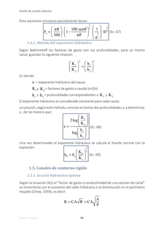 46
Volver al índice
Diseño de canales abiertos
Para secciones circulares parcialmente llenas:
Fs
=
πθ
360
⎛
⎝
⎜
⎞
⎠
⎟ ⋅ 1−
180 senθ
πθ
⎛
⎝
⎜
⎞
⎠
⎟
5
3
⋅
1
4
5
3
⎛
⎝
⎜
⎜
⎞
⎠
⎟
⎟
⋅D
8
3 (Ec. 67)
1.4.2. Método del exponente hidráulico
Según Bakhmeteff los factores de gasto con sus profundidades, para un mismo
canal, guardan la siguiente relación:
K1
K2
⎛
⎝
⎜
⎞
⎠
⎟
2
=
h1
h2
⎛
⎝
⎜
⎞
⎠
⎟
x
En donde:
x = exponente hidráulico del cauce
K1
y K2
= factores de gasto o caudal (m3/s)
h1
y h2
= profundidades correspondientes a K1
y K2
El exponente hidráulico es considerado constante para cada cauce.
Lasolución,segúnestemétodo,consisteentomardosprofundidades y ydeterminar
y , de tal manera que:
x =
2log
K1
K2
⎛
⎝
⎜
⎞
⎠
⎟
log
h1
h2
⎛
⎝
⎜
⎞
⎠
⎟
(Ec. 68)
Una vez determinado el exponente hidráulico se calcula el tirante normal con la
expresión:
h0
= hi
K0
Ki
⎛
⎝
⎜
⎞
⎠
⎟
2
x
(Ec. 69)
1.5. Canales de contorno rígido
1.5.1. Sección hidráulica óptima
Según la ecuación (61) el “factor de gasto o conductividad de una sección de canal”
se incrementa con el aumento del radio hidráulico o la disminución en el perímetro
mojado (Chow, 1959), es decir:
K = CA R = CA
A
P
 