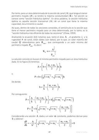 47
Pablo Gallardo Armijos
Volver al índice
Por tanto, para un área determinada de la sección de canal ( A ) que tenga el menor
perímetro mojado ( P ), se tendrá la máxima conductividad ( K ). Tal sección se
conoce como “sección hidráulica óptima”. En otras palabras, la sección hidráulica
óptima es aquella sección transversal ( A ) de un canal que tiene la máxima
capacidad, escurrimiento o caudal.
Así pues, dentro de todas las secciones conocidas, el semicírculo es la sección que
tiene el menor perímetro mojado para un área determinada, por lo tanto, es la
“sección hidráulica más eficiente de todas las secciones” (Chow, 1959).
Analizando la ecuación (63) notamos que, tanto el área A , el gradiente is
y la
rugosidad n de canal, están dados (son datos), por lo que, un valor máximo del
caudal Q obtendremos para Rmax
, que corresponde a un valor mínimo del
perímetro mojado Pmin
. Es decir:
K0
⋅n =
A
5
3
Pmin
2
3
La solución consiste en buscar el mínimo perímetro mojado para un área hidráulica
dada. En la Figura (3) tenemos:
A = b +
m1
+ m2
2
⎛
⎝
⎜
⎞
⎠
⎟ h
⎡
⎣
⎢
⎤
⎦
⎥h
Y:
P = b + 1+ m1
2
+ 1+ m2
2
( )h
De donde:
b =
A
h
−
m1
+ m2
2
⎛
⎝
⎜
⎞
⎠
⎟ h
Por consiguiente:
P =
A
h
−
m1
+ m2
2
⎛
⎝
⎜
⎞
⎠
⎟ h
⎡
⎣
⎢
⎤
⎦
⎥ + h 1+ m1
2
+ 1+ m2
2
( )
P =
A
h
+ h 1+ m1
2
+ 1+ m2
2
−
m1
+ m2
2
⎛
⎝
⎜
⎞
⎠
⎟
⎡
⎣
⎢
⎤
⎦
⎥
Considerando una sección A dada y un valor m constante, podemos derivar para
h y obtener:
dP
dh
= −
A
h2
+ 1+ m1
2
+ 1+ m2
2
−
m1
+ m2
2
⎛
⎝
⎜
⎞
⎠
⎟
⎡
⎣
⎢
⎤
⎦
⎥ = 0
 
