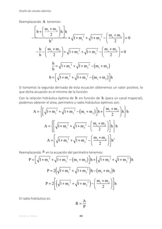48
Volver al índice
Diseño de canales abiertos
Reemplazando A tenemos:
−
b +
m1
+ m2
2
⎛
⎝
⎜
⎞
⎠
⎟ h
⎡
⎣
⎢
⎤
⎦
⎥h
h2
+ 1+ m1
2
+ 1+ m2
2
−
m1
+ m2
2
⎛
⎝
⎜
⎞
⎠
⎟ = 0
−
b
h
−
m1
+ m2
2
⎛
⎝
⎜
⎞
⎠
⎟ + 1+ m1
2
+ 1+ m2
2
−
m1
+ m2
2
⎛
⎝
⎜
⎞
⎠
⎟ = 0
b
h
= 1+ m1
2
+ 1+ m2
2
− m1
+ m2
( )
b = 1+ m1
2
+ 1+ m2
2
− m1
+ m2
( )
⎡
⎣
⎢
⎤
⎦
⎥h
Si tomamos la segunda derivada de esta ecuación obtenemos un valor positivo, lo
que dicha ecuación es el mínimo de la función.
Con la relación hidráulica óptima de b en función de h (para un canal trapecial),
podemos obtener el área, perímetro y radio hidráulico óptimos son:
A = 1+ m1
2
+ 1+ m2
2
− m1
+ m2
( )
⎡
⎣
⎢
⎤
⎦
⎥h +
m1
+ m2
2
⎛
⎝
⎜
⎞
⎠
⎟ h
⎧
⎨
⎪
⎩
⎪
⎫
⎬
⎪
⎭
⎪
h
A = 1+ m1
2
+ 1+ m2
2
−
m1
+ m2
2
⎛
⎝
⎜
⎞
⎠
⎟
⎡
⎣
⎢
⎤
⎦
⎥h
⎧
⎨
⎪
⎩
⎪
⎫
⎬
⎪
⎭
⎪
h
A = 1+ m1
2
+ 1+ m2
2
−
m1
+ m2
2
⎛
⎝
⎜
⎞
⎠
⎟
⎡
⎣
⎢
⎤
⎦
⎥h2
Reemplazando b en la ecuación del perímetro tenemos:
P = 1+ m1
2
+ 1+ m2
2
− m1
+ m2
( )
⎡
⎣
⎢
⎤
⎦
⎥h + 1+ m1
2
+ 1+ m2
2
( )h
P = 2 1+ m1
2
+ 1+ m2
2
( )h − m1
+ m2
( )h
P = 2 1+ m1
2
+ 1+ m2
2
( )−
m1
+ m2
2
⎛
⎝
⎜
⎞
⎠
⎟
⎡
⎣
⎢
⎤
⎦
⎥h
El radio hidráulico es:
R =
A
P
 