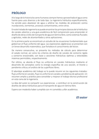 PRÓLOGO
A lo largo de la historia los seres humanos siempre hemos aprovechado el agua como
fuente para usos diversos y de todo tipo. La ingeniería hidráulica específicamente,
ha servido para abastecer de agua y arbitrar las medidas de protección contra
inundaciones, tormentas, procesos contaminantes, entre otros.
Enestetratadodeingenieríasepuedeencontrarlosprincipiosbásicosdelahidráulica
de canales abiertos y una guía académica de fácil comprensión para emprender el
diseño de obras civiles de transporte de agua en lámina libre, como sistemas fluviales
y agrícolas, redes de alcantarillados y otras aplicaciones.
En la primera parte se encontrará un estudio de las ecuaciones fundamentales que
gobiernan el flujo uniforme del agua. Las expresiones algebraicas se presentan con
un breve desarrollo matemático, que fortalece el conocimiento del lector.
De manera consecutiva, se presenta los métodos de cálculo para determinar
el calado normal, así como los criterios de diseño de canales de contorno rígido
y contorno erosionable, con base a secciones hidráulicas óptimas y velocidades
máximas permisibles, respectivamente.
Por último, se aborda el flujo no uniforme en canales hidráulicos mediante el
desarrollo de conceptos como la energía específica de una sección, el tirante y
pendiente crítica y el análisis de las superficies libres.
El abordaje académico del trabajo se lo puede resumir en los siguientes tratados:
flujo uniforme en canales, flujo no uniforme en canales y problemas de aplicación. Un
resumen amplio y práctico para consolidar y mejorar el trabajo técnico profesional
en esta rama de la ingeniería.
La idea del autor es compartir sus experiencias y contribuir en la construcción de
diseños de obras hidráulicas para el transporte de agua en lámina libre.
Espero con modestia haber cumplido con mi cometido y afán académico.
El autor
 