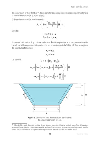 51
Pablo Gallardo Armijos
Volver al índice
de seguridad” o “borde libre7
”. Todo canal más angosto que la sección óptima tendrá
la mínima excavación (Chow, 1959).
El área de excavación mínima será:
Ae
= B+
m1
+ m2
2
⎛
⎝
⎜
⎞
⎠
⎟ H
⎡
⎣
⎢
⎤
⎦
⎥H
Siendo:
H = S+ h + e
B = b + x1
+ x2
El tirante hidráulico h y la base del canal b corresponden a la sección óptima del
canal, variables que son calculadas con las ecuaciones de la Tabla 10. Por semejanza
de triángulos tenemos:
x1
= m1
e
x2
= m2
e
De donde:
B = b + m1
+ m2
( )e
Ae
= b + m1
+ m2
( )e +
m1
+ m2
2
⎛
⎝
⎜
⎞
⎠
⎟ H
⎡
⎣
⎢
⎤
⎦
⎥H
Ae
= b + m1
+ m2
( ) e +
H
2
⎛
⎝
⎜
⎞
⎠
⎟
⎡
⎣
⎢
⎤
⎦
⎥H
Figura 6. Cálculo del área de excavación de un canal.
Fuente: Elaboración propia.
7. El borde libre es la distancia vertical desde la parte superior del canal hasta la superficie del agua en
la condición de diseño. Esta distancia debe ser lo suficientemente grande como para prevenir que las
ondas o fluctuaciones en la superficie del agua causen reboses por encima de los lados.
 