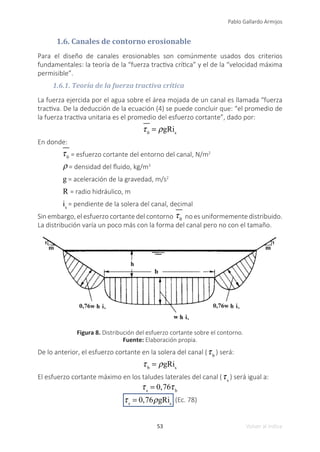 53
Pablo Gallardo Armijos
Volver al índice
1.6. Canales de contorno erosionable
Para el diseño de canales erosionables son comúnmente usados dos criterios
fundamentales: la teoría de la “fuerza tractiva crítica” y el de la “velocidad máxima
permisible”.
1.6.1. Teoría de la fuerza tractiva crítica
La fuerza ejercida por el agua sobre el área mojada de un canal es llamada “fuerza
tractiva. De la deducción de la ecuación (4) se puede concluir que: “el promedio de
la fuerza tractiva unitaria es el promedio del esfuerzo cortante”, dado por:
τ0
= ρgRis
En donde:
τ0 = esfuerzo cortante del entorno del canal, N/m2
ρ = densidad del fluido, kg/m3
g = aceleración de la gravedad, m/s2
R = radio hidráulico, m
is
= pendiente de la solera del canal, decimal
Sin embargo, el esfuerzo cortante del contorno τ0 no es uniformemente distribuido.
La distribución varía un poco más con la forma del canal pero no con el tamaño.
Figura 8. Distribución del esfuerzo cortante sobre el contorno.
Fuente: Elaboración propia.
De lo anterior, el esfuerzo cortante en la solera del canal (τb
) será:
τb
= ρgRis
El esfuerzo cortante máximo en los taludes laterales del canal (τs
) será igual a:
τs
= 0,76τb
τs
= 0,76ρgRis
(Ec. 78)
 