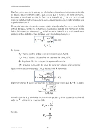 54
Volver al índice
Diseño de canales abiertos
El esfuerzo cortante en la solera y los taludes laterales del canal debe ser mantenido
de bajo de aquel valor crítico (τc
) que causará que el material del canal se mueva.
Entonces el canal será estable. La fuerza tractiva crítica (τc
) de una partícula del
material es la fuerza tractiva unitaria que no causará erosión del material sobre una
superficie horizontal.
El material sobre los taludes del canal es sujeto, además del esfuerzo cortante debido
al flujo del agua, también a la fuerza de la gravedad debido a la inclinación de los
lados. Se ha demostrado que si τcb
es la fuerza tractiva crítica, el máximo esfuerzo
cortante crítico debido al flujo del agua sobre los lados del canal es:
τcs
= τcb
1−
sen2
∅
sen2
θ
(Ec. 79)
τcs
< τcb
En donde:
τcb
= fuerza tractiva crítica sobre el lecho del canal, N/m2
τcs
= fuerza tractiva crítica sobre los laterales del canal, N/m2
θ = ángulo de fricción o ángulo de reposo del material
∅ = ángulo o inclinación del talud del canal con relación a la horizontal
Igualando las ecuaciones (78) y (79), y despejando R tenemos:
R =
τcb
1−
sen2
∅
sen2
θ
0,76ρgis
(Ec. 80)
El primer valor de h puede ser asumido mediante la suposición que R = h , es decir:
h =
τcb
1−
sen2
∅
sen2
θ
0,76ρgis
Con el valor de h y mediante un proceso de prueba y error podemos obtener el
valor de b , utilizando la ecuación (63):
K0
⋅n =
A
5
3
P
2
3
Siendo:
K0
=
Q
is
 