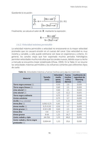55
Pablo Gallardo Armijos
Volver al índice
Quedando la ecuación:
Q
is
⋅n =
bh + mh2
( )
5
3
b + 2h 1+ m2
( )
2
3
(Ec. 81)
Finalmente, se calcula el valor de R mediante la expresión:
R =
bh + mh2
b + 2h 1+ m2
1.6.2. Velocidad máxima permisible
La velocidad máxima permisible o velocidad no erosionante es la mayor velocidad
promedio que no causará erosión en el cuerpo del canal. Esta velocidad es muy
incierta y variable, y sólo puede estimarse con base en experiencia y criterio. En
general, los canales viejos que han soportado muchos periodos hidrológicos
permiten velocidades mucho más altas que los canales nuevos, debido a que su lecho
a menudo se encuentra mejor estabilizado (Chow, 1959). En la Tabla 11 se resume
las velocidades máximas permisibles y los esfuerzos cortantes para diferentes tipos
de suelo:
Tabla 11. Velocidades máximas y fuerzas tractivas para algunos materiales.
Material
Tamaño
(mm)
Velocidad
media
aprox.
(m/s)
Fuerza
tractiva
crítica
(N/m2)
Coeficiente de
rugosidad de
Manning
( n )
Tierra negra arenosa (1) 0,50 2,0 0,020
Tierra negra limosa (1) 0,60 2,5 0,020
Limo aluvial (1) 0,60 2,5 0,020
Limo aluvial (2) 1,15 12,2 0,025
Tierra negra ordinaria 0,75 3,7 0,020
Ceniza volcánica 0,75 3,7 0,020
Arcilla (muy coloidal) 1,15 1,22 0,025
Arena fina (1) 0,062-0,25 0,45 1,2 0,020
Arena media (1) 0,25-0,50 0,50 1,7 0,020
Arena gruesa (1) 0,50-2,00 0,60 2,5 0,020
Grava fina 4-8 0,75 3,7 0,020
Grava gruesa 8-64 1,25 14,7 0,025
Canto rodado y ripio 64-256 1,55 44,0 0,035
Canto rodado y tierra negra
graduadas (1)
0,004-64 1,15 19,6 0,030
 