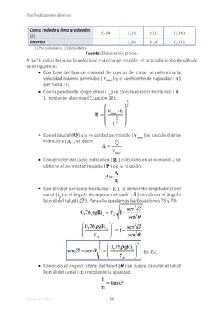 56
Volver al índice
Diseño de canales abiertos
Canto rodado y limo graduados
(2)
0-64 1,25 22,0 0,030
Pizarras 1,85 31,8 0,025
(1) No coloidales, (2) Coloidales.
Fuente: Elaboración propia.
A partir del criterio de la velocidad máxima permisible, el procedimiento de cálculo
es el siguiente:
•	 Con base del tipo de material del cuerpo del canal, se determina la
velocidad máxima permisible ( vmax ) y el coeficiente de rugosidad ( n)
(ver Tabla 11).
•	 Con la pendiente longitudinal ( is
) se calcula el radio hidráulico ( R
), mediante Manning (Ecuación 18):
R =
vmax
⋅n
is
1
2
⎛
⎝
⎜
⎜
⎜
⎞
⎠
⎟
⎟
⎟
3
2
•	 Con el caudal (Q ) y la velocidad permisible ( vmax
) se calcula el área
hidráulica ( A ), es decir:
A =
Q
vmax
•	 Con el valor del radio hidráulico ( R ) calculado en el numeral 2 se
obtiene el perímetro mojado ( P ) de la relación:
P =
A
R
•	 Con el valor del radio hidráulico ( R ), la pendiente longitudinal del
canal ( is
) y el ángulo de reposo del suelo (θ ) se calcula el ángulo
lateral del talud (∅ ). Para ello igualamos las Ecuaciones 78 y 79:
0,76ρgRis
= τcb
1−
sen2
∅
sen2
θ
0,76ρgRis
τcb
⎛
⎝
⎜
⎞
⎠
⎟
2
= 1−
sen2
∅
sen2
θ
sen∅ = senθ 1−
0,76ρgRis
τcb
⎛
⎝
⎜
⎞
⎠
⎟
2
(Ec. 82)
•	 Conocido el ángulo lateral del talud (θ ) se puede calcular el talud
lateral del canal ( m ) mediante la igualdad:
1
m
= tan∅
 