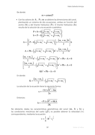 57
Pablo Gallardo Armijos
Volver al índice
De donde:
m = cotan∅
•	 Con los valores de A , P y m se obtiene las dimensiones del canal,
planteando un sistema de dos ecuaciones, ambas en función del
ancho ( b ) y del tirante hidráulico ( h ). El tirante hidráulico ( h )
resulta de la solución de una ecuación cuadrática:
P = b + h 1+ m1
2
+ 1+ m2
2
( )
b = P − h 1+ m1
2
+ 1+ m2
2
( )
A = P − h 1+ m1
2
+ 1+ m2
2
( )
⎡
⎣
⎢
⎤
⎦
⎥
+
m1
+ m2
( )h
2
⎧
⎨
⎪
⎩
⎪
⎫
⎬
⎪
⎭
⎪
h
A = Ph − 1+ m1
2
+ 1+ m2
2
( )h2
+
m1
+ m2
( )
2
h2
m1
+ m2
( )
2
h2
− 1+ m1
2
+ 1+ m2
2
( )h2
+ Ph − A = 0
m1
+ m2
( )
2
− 1+ m1
2
+ 1+ m2
2
( )
⎡
⎣
⎢
⎢
⎤
⎦
⎥
⎥
h2
+ Ph − A = 0
Kh2
+ Ph − A = 0
En donde:
K =
m1
+ m2
( )
2
− 1+ m1
2
+ 1+ m2
2
( )
La solución de la ecuación tiene la siguiente forma:
x =
−b ± b2
− 4ac
2a
Entonces:
h =
−P ± P2
+ 4KA
2K
No obstante, dadas las características geométricas del canal ( m , b y h ) y
las condiciones mecánicas del suelo (∅ ), es posible obtener la velocidad ( v )
correspondiente, mediante la ecuación:
v =
1
n
⋅R
2
3
⋅is
1
2
 