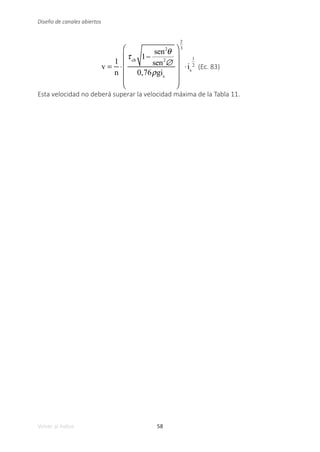 58
Volver al índice
Diseño de canales abiertos
v =
1
n
⋅
τcb
1−
sen2
θ
sen2
∅
0,76ρgis
⎛
⎝
⎜
⎜
⎜
⎜
⎞
⎠
⎟
⎟
⎟
⎟
2
3
⋅is
1
2
(Ec. 83)
Esta velocidad no deberá superar la velocidad máxima de la Tabla 11.
 