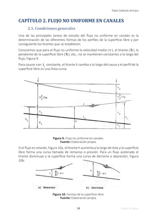 59
Pablo Gallardo Armijos
Volver al índice
CAPÍTULO 2. FLUJO NO UNIFORME EN CANALES
2.1. Condiciones generales
Una de las principales tareas de estudio del flujo no uniforme en canales es la
determinación de las diferentes formas de los perfiles de la superficie libre y por
consiguiente los tirantes que se establecen.
Conocemos que para el flujo no uniforme la velocidad media ( v ), el tirante ( h ), la
pendiente de la superficie libre ( h ), etc., no se mantienen constantes a lo largo del
flujo, Figura 9.
Para cauces con is
constante, el tirante h cambia a lo largo del cauce y el perfil de la
superficie libre es una línea curva.
Figura 9. Flujo no uniforme en canales.
Fuente: Elaboración propia.
Si el flujo es retardo, Figura 10a, el tirante h aumenta a lo largo de éste y la superficie
libre forma una curva llamada de remanso o presión. Para un flujo acelerado el
tirante disminuye y la superficie forma una curva de derrame o depresión, Figura
10b.
Figura 10. Formas de la superficie libre.
Fuente: Elaboración propia.
 