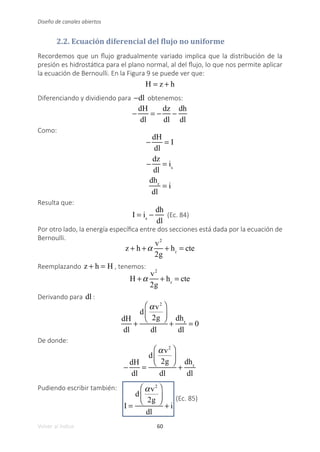 60
Volver al índice
Diseño de canales abiertos
2.2. Ecuación diferencial del flujo no uniforme
Recordemos que un flujo gradualmente variado implica que la distribución de la
presión es hidrostática para el plano normal, al del flujo, lo que nos permite aplicar
la ecuación de Bernoulli. En la Figura 9 se puede ver que:
H = z + h
Diferenciando y dividiendo para −dl obtenemos:
−
dH
dl
= −
dz
dl
−
dh
dl
Como:
−
dH
dl
= I
−
dz
dl
= is
dhr
dl
= i
Resulta que:
I = is
−
dh
dl
(Ec. 84)
Por otro lado, la energía específica entre dos secciones está dada por la ecuación de
Bernoulli.
z + h +α
v2
2g
+ hr
= cte
Reemplazando z + h = H , tenemos:
H +α
v2
2g
+ hr
= cte
Derivando para dl :
dH
dl
+
d
αv2
2g
⎛
⎝
⎜
⎞
⎠
⎟
dl
+
dhr
dl
= 0
De donde:
−
dH
dl
=
d
αv2
2g
⎛
⎝
⎜
⎞
⎠
⎟
dl
+
dhr
dl
Pudiendo escribir también:
I =
d
αv2
2g
⎛
⎝
⎜
⎞
⎠
⎟
dl
+ i
(Ec. 85)
 