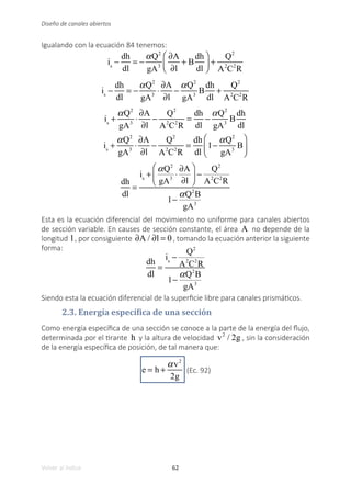 62
Volver al índice
Diseño de canales abiertos
Igualando con la ecuación 84 tenemos:
is
−
dh
dl
= −
αQ2
gA3
∂A
∂l
+ B
dh
dl
⎛
⎝
⎜
⎞
⎠
⎟ +
Q2
A2
C2
R
is
−
dh
dl
= −
αQ2
gA3
⋅
∂A
∂l
−
αQ2
gA3
B
dh
dl
+
Q2
A2
C2
R
is
+
αQ2
gA3
⋅
∂A
∂l
−
Q2
A2
C2
R
=
dh
dl
−
αQ2
gA3
B
dh
dl
is
+
αQ2
gA3
⋅
∂A
∂l
−
Q2
A2
C2
R
=
dh
dl
1−
αQ2
gA3
B
⎛
⎝
⎜
⎞
⎠
⎟
dh
dl
=
is
+
αQ2
gA3
⋅
∂A
∂l
⎛
⎝
⎜
⎞
⎠
⎟ −
Q2
A2
C2
R
1−
αQ2
B
gA3
Esta es la ecuación diferencial del movimiento no uniforme para canales abiertos
de sección variable. En causes de sección constante, el área A no depende de la
longitud l , por consiguiente ∂A / ∂l = 0 , tomando la ecuación anterior la siguiente
forma:
dh
dl
=
is
−
Q2
A2
C2
R
1−
αQ2
B
gA3
Siendo esta la ecuación diferencial de la superficie libre para canales prismáticos.
2.3. Energía específica de una sección
Como energía específica de una sección se conoce a la parte de la energía del flujo,
determinada por el tirante h y la altura de velocidad v2
/ 2g , sin la consideración
de la energía específica de posición, de tal manera que:
e = h +
αv2
2g
(Ec. 92)
 
