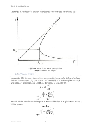 64
Volver al índice
Diseño de canales abiertos
La energía específica de la sección se encuentra representada en la Figura 12:
Figura 12. Variación de la energía específica.
Fuente: Elaboración propia.
2.3.1. Tirante crítico
La ecuación 3.96 tiene un valor mínimo, correspondiente a un valor de la profundidad
llamada tirante crítico ( hcr
). El tirante crítico corresponde a la energía mínima de
una sección, y analíticamente se obtiene derivando la Ecuación 92:
e = h +
αv2
2g
de
dh
=
d h +
αQ2
2gA2
⎛
⎝
⎜
⎞
⎠
⎟
dh
Para un cauce de sección rectangular es fácil determinar la magnitud del tirante
crítico, ya que:
A = Bh
0 =
d h +
αQ2
2gB2
h2
⎛
⎝
⎜
⎞
⎠
⎟
dh
 
