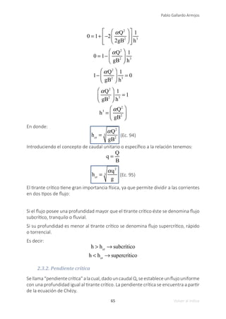 65
Pablo Gallardo Armijos
Volver al índice
0 = 1+ −2
αQ2
2gB2
⎛
⎝
⎜
⎞
⎠
⎟
⎡
⎣
⎢
⎢
⎤
⎦
⎥
⎥
1
h3
0 = 1−
αQ2
gB2
⎛
⎝
⎜
⎞
⎠
⎟
1
h3
1−
αQ2
gB2
⎛
⎝
⎜
⎞
⎠
⎟
1
h3
= 0
αQ2
gB2
⎛
⎝
⎜
⎞
⎠
⎟
1
h3
= 1
h3
=
αQ2
gB2
⎛
⎝
⎜
⎞
⎠
⎟
En donde:
hcr
=
αQ2
gB2
3 (Ec. 94)
Introduciendo el concepto de caudal unitario o específico a la relación tenemos:
q =
Q
B
hcr
=
αq2
g
3 (Ec. 95)
El tirante crítico tiene gran importancia física, ya que permite dividir a las corrientes
en dos tipos de flujo:
Si el flujo posee una profundidad mayor que el tirante crítico éste se denomina flujo
subcrítico, tranquilo o fluvial.
Si su profundidad es menor al tirante crítico se denomina flujo supercrítico, rápido
o torrencial.
Es decir:
h > hcr
→ subcrítico
h < hcr
→ supercrítico
2.3.2. Pendiente crítica
Sellama“pendientecrítica”alacual,dadouncaudalQ,seestableceunflujouniforme
con una profundidad igual al tirante crítico. La pendiente crítica se encuentra a partir
de la ecuación de Chézy.
 
