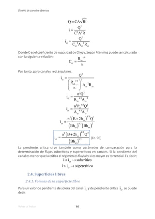 66
Volver al índice
Diseño de canales abiertos
Q = CA Ri
i =
Q2
C2
A2
R
icr
=
Q2
Ccr
2
Acr
2
Rcr
Donde C es el coeficiente de rugosidad de Chezy. Según Manning puede ser calculado
con la siguiente relación:
Ccr
=
Rcr
1/6
n
Por tanto, para canales rectangulares:
icr
=
Q2
Rcr
1/6
n
⎛
⎝
⎜
⎞
⎠
⎟
2
Acr
2
Rcr
icr
=
n2
Q2
Rcr
4/3
Acr
2
icr
=
n2
Pcr
4/3
Q2
Acr
4/3
Acr
2
icr
=
n2
B+ 2hcr
( )
4/3
Q2
Bhcr
( )
4/3
Bhcr
( )
2
icr
=
n2
B+ 2hcr
( )
4/3
Q2
Bhcr
( )
8/3 (Ec. 96)
La pendiente crítica sirve también como parámetro de comparación para la
determinación de flujos subcríticos y supercríticos en canales. Si la pendiente del
canal es menor que la crítica el régimen es fluvial y si es mayor es torrencial. Es decir:
i < icr
→ subcrítico
i > icr
→ supercrítico
2.4. Superficies libres
2.4.1. Formas de la superficie libre
Para un valor de pendiente de solera del canal is
y de pendiente crítica icr
se puede
decir:
 