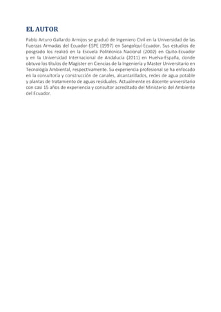 EL AUTOR
Pablo Arturo Gallardo Armijos se graduó de Ingeniero Civil en la Universidad de las
Fuerzas Armadas del Ecuador-ESPE (1997) en Sangolquí-Ecuador. Sus estudios de
posgrado los realizó en la Escuela Politécnica Nacional (2002) en Quito-Ecuador
y en la Universidad Internacional de Andalucía (2011) en Huelva-España, donde
obtuvo los títulos de Magister en Ciencias de la Ingeniería y Master Universitario en
Tecnología Ambiental, respectivamente. Su experiencia profesional se ha enfocado
en la consultoría y construcción de canales, alcantarillados, redes de agua potable
y plantas de tratamiento de aguas residuales. Actualmente es docente universitario
con casi 15 años de experiencia y consultor acreditado del Ministerio del Ambiente
del Ecuador.
 