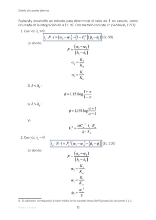 72
Volver al índice
Diseño de canales abiertos
Pavlovsky desarrolló un método para determinar el valor de l en canales, como
resultado de la integración de la Ec. 97. Este método consiste en (Sandoval, 1993):
1. Cuando is
> 0
is
⋅ N ⋅l = œ2
− œ1
( )− 1− Fr
2
( ) φ2
−φ1
( ) (Ec. 99)
En donde:
N =
œ2
− œ2
( )
h2
− h2
( )
œ2
=
K2
K0
œ1
=
K1
K0
Si h < h0
:
φ = 1,151log
1+ œ
1− œ
Si h > h0
:
φ = 1,151log
œ +1
œ −1
Y8
:
Fr
2
=
αCm
2
⋅is
⋅ Bm
g ⋅ Xm
2. Cuando is
= 0
icr
⋅ N ⋅l = Fr
2
œ2
− œ1
( )− φ2
−φ1
( ) (Ec. 100)
En donde:
N =
œ2
− œ2
( )
h2
− h2
( )
œ2
=
K2
Kcr
œ1
=
K1
Kcr
φ2
=
œ2
3
3
8. El subíndice corresponde al valor medio de las características del flujo para las secciones 1 y 2.
 