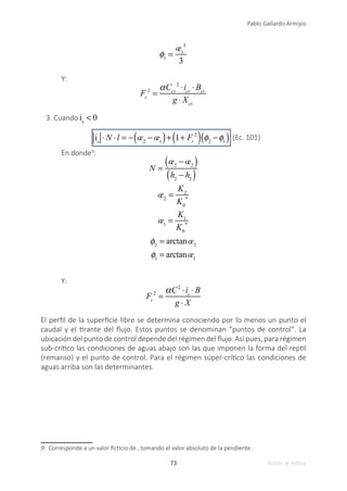 73
Pablo Gallardo Armijos
Volver al índice
φ1
=
œ1
3
3
Y:
Fr
2
=
αCcr
2
⋅icr
⋅ Bcr
g ⋅ Xcr
3. Cuando is
< 0
is
⋅ N ⋅l = − œ2
− œ1
( )+ 1+ Fr
2
( ) φ2
−φ1
( ) (Ec. 101)
En donde9
:
N =
œ2
− œ2
( )
h2
− h2
( )
œ2
=
K2
K0
*
œ1
=
K1
K0
*
φ2
= arctanœ2
φ1
= arctanœ1
Y:
Fr
2
=
αC2
⋅is
⋅ B
g ⋅ X
El perfil de la superficie libre se determina conociendo por lo menos un punto el
caudal y el tirante del flujo. Estos puntos se denominan “puntos de control”. La
ubicación del punto de control depende del régimen del flujo. Así pues, para régimen
sub-crítico las condiciones de aguas abajo son las que imponen la forma del reptil
(remanso) y el punto de control. Para el régimen súper-crítico las condiciones de
aguas arriba son las determinantes.
9. Corresponde a un valor ficticio de , tomando el valor absoluto de la pendiente .
 