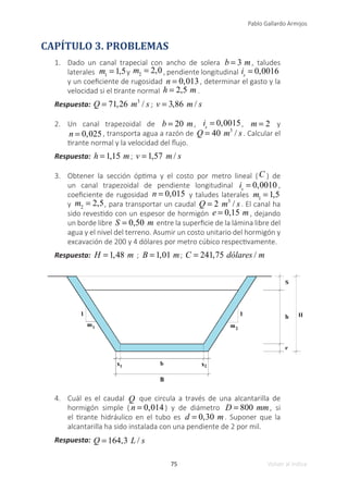 75
Pablo Gallardo Armijos
Volver al índice
CAPÍTULO 3. PROBLEMAS
1.	 Dado un canal trapecial con ancho de solera b = 3 m, taludes
laterales m1
= 1,5y m2
= 2,0, pendiente longitudinal is
= 0,0016
y un coeficiente de rugosidad n = 0,013, determinar el gasto y la
velocidad si el tirante normal h = 2,5 m .
Respuesta: Q = 71,26 m3
/ s ; v = 3,86 m / s
2.	 Un canal trapezoidal de b = 20 m, is
= 0,0015, m = 2 y
n = 0,025, transporta agua a razón de Q = 40 m3
/ s. Calcular el
tirante normal y la velocidad del flujo.
Respuesta: h = 1,15 m; v = 1,57 m / s
3.	 Obtener la sección óptima y el costo por metro lineal (C ) de
un canal trapezoidal de pendiente longitudinal is
= 0,0010 ,
coeficiente de rugosidad n = 0,015 y taludes laterales m1
= 1,5
y m2
= 2,5, para transportar un caudal Q = 2 m3
/ s. El canal ha
sido revestido con un espesor de hormigón e = 0,15 m , dejando
un borde libre S = 0,50 m entre la superficie de la lámina libre del
agua y el nivel del terreno. Asumir un costo unitario del hormigón y
excavación de 200 y 4 dólares por metro cúbico respectivamente.
Respuesta: H = 1,48 m ; B = 1,01 m; C = 241,75 dólares / m
4.	 Cuál es el caudal Q que circula a través de una alcantarilla de
hormigón simple ( n = 0,014) y de diámetro D = 800 mm, si
el tirante hidráulico en el tubo es d = 0,30 m. Suponer que la
alcantarilla ha sido instalada con una pendiente de 2 por mil.
Respuesta: Q = 164,3 L / s
 