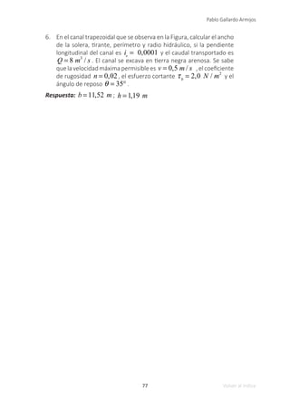 77
Pablo Gallardo Armijos
Volver al índice
6.	 En el canal trapezoidal que se observa en la Figura, calcular el ancho
de la solera, tirante, perímetro y radio hidráulico, si la pendiente
longitudinal del canal es is
= 0,0001 y el caudal transportado es
Q = 8 m3
/ s . El canal se excava en tierra negra arenosa. Se sabe
quelavelocidadmáximapermisiblees v = 0,5 m / s ,elcoeficiente
de rugosidad n = 0,02, el esfuerzo cortante τb
= 2,0 N / m2
y el
ángulo de reposo θ = 35° .
Respuesta: b = 11,52 m ; h = 1,19 m
 