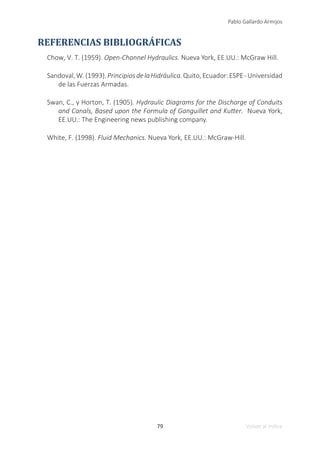 79
Pablo Gallardo Armijos
Volver al índice
REFERENCIAS BIBLIOGRÁFICAS
Chow, V. T. (1959). Open-Channel Hydraulics. Nueva York, EE.UU.: McGraw Hill.
Sandoval,W.(1993).PrincipiosdelaHidráulica.Quito,Ecuador:ESPE-Universidad
de las Fuerzas Armadas.
Swan, C., y Horton, T. (1905). Hydraulic Diagrams for the Discharge of Conduits
and Canals, Based upon the Formula of Ganguillet and Kutter. Nueva York,
EE.UU.: The Engineering news publishing company.
White, F. (1998). Fluid Mechanics. Nueva York, EE.UU.: McGraw-Hill.
 